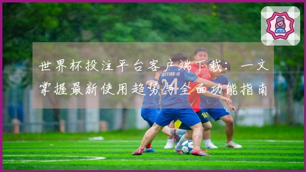 世界杯投注平台客户端下载:一文掌握最新使用趋势与全面功能指南